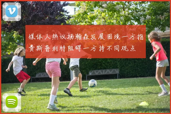 媒体人热议杨瀚森发展困境一方指责斯普利特阻碍一方持不同观点