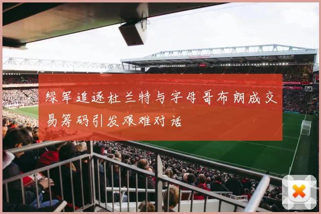 绿军追逐杜兰特与字母哥布朗成交易筹码引发艰难对话