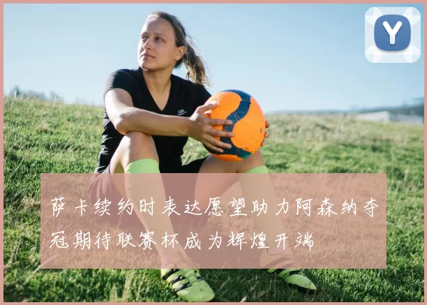 萨卡续约时表达愿望助力阿森纳夺冠期待联赛杯成为辉煌开端