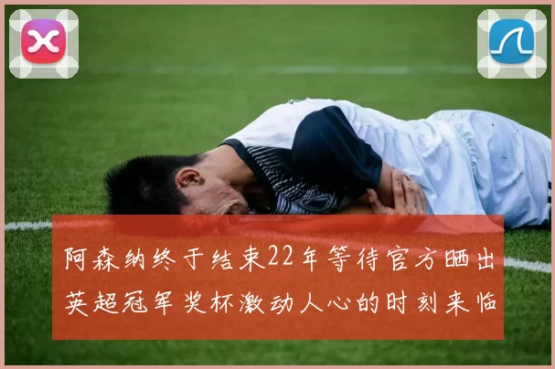 阿森纳终于结束22年等待官方晒出英超冠军奖杯激动人心的时刻来临