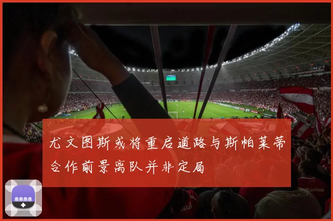 尤文图斯或将重启道路与斯帕莱蒂合作前景离队并非定局