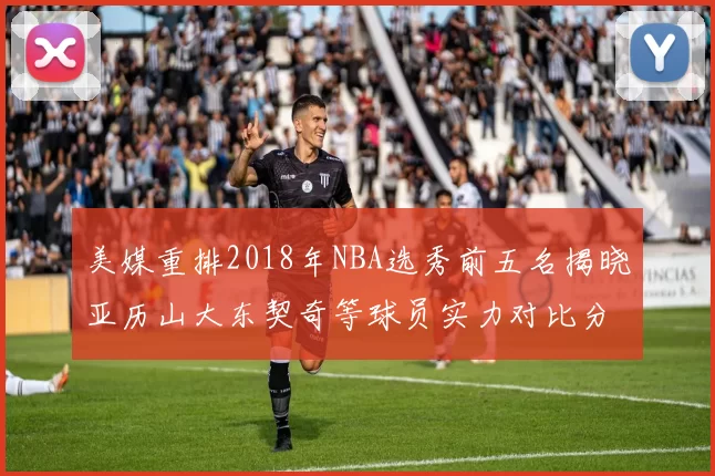 美媒重排2018年NBA选秀前五名揭晓亚历山大东契奇等球员实力对比分析