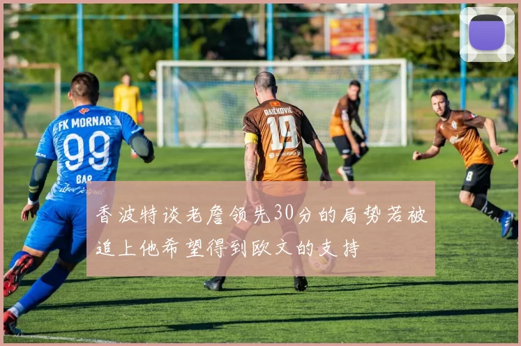 香波特谈老詹领先30分的局势若被追上他希望得到欧文的支持