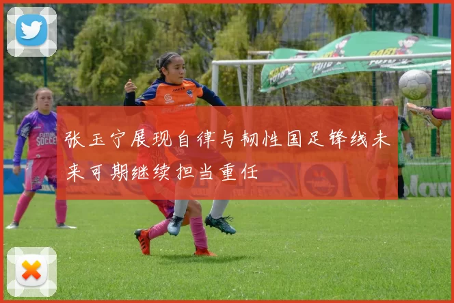 张玉宁展现自律与韧性国足锋线未来可期继续担当重任