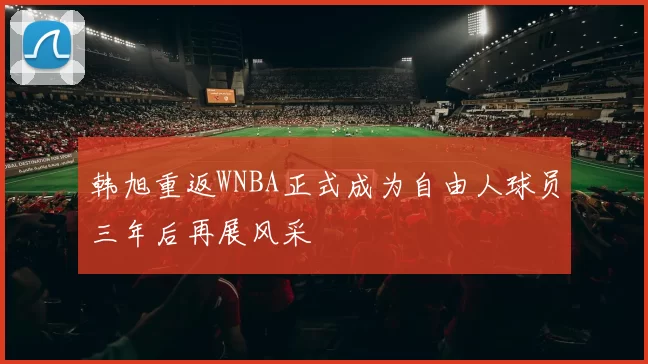 韩旭重返WNBA正式成为自由人球员三年后再展风采