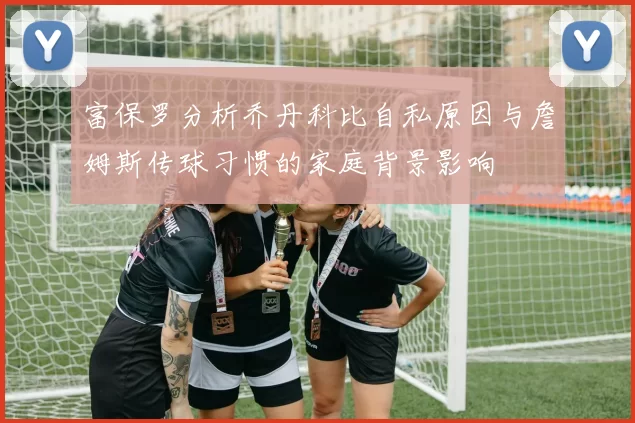 富保罗分析乔丹科比自私原因与詹姆斯传球习惯的家庭背景影响