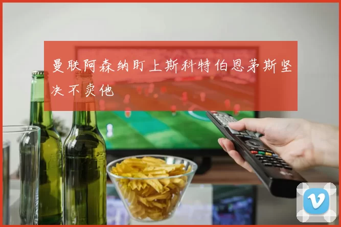 曼联阿森纳盯上斯科特伯恩茅斯坚决不卖他