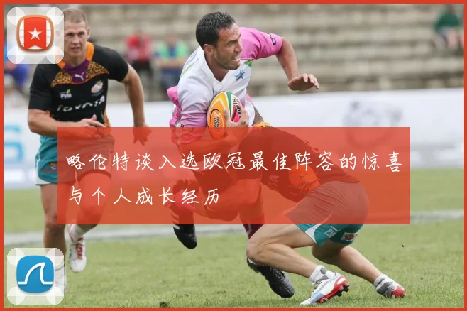 略伦特谈入选欧冠最佳阵容的惊喜与个人成长经历