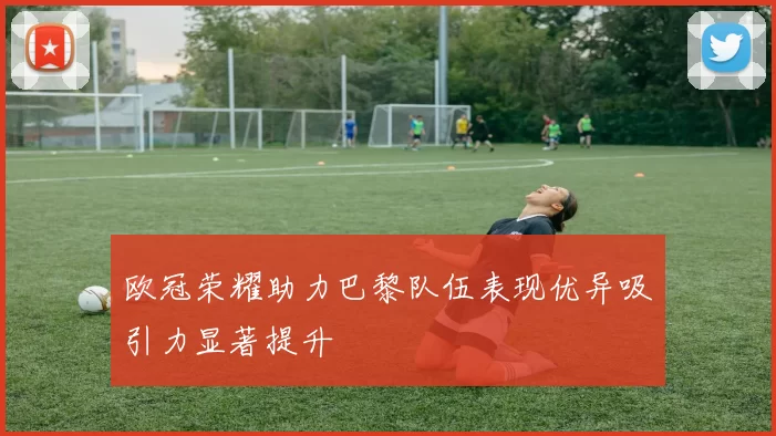 欧冠荣耀助力巴黎队伍表现优异吸引力显著提升