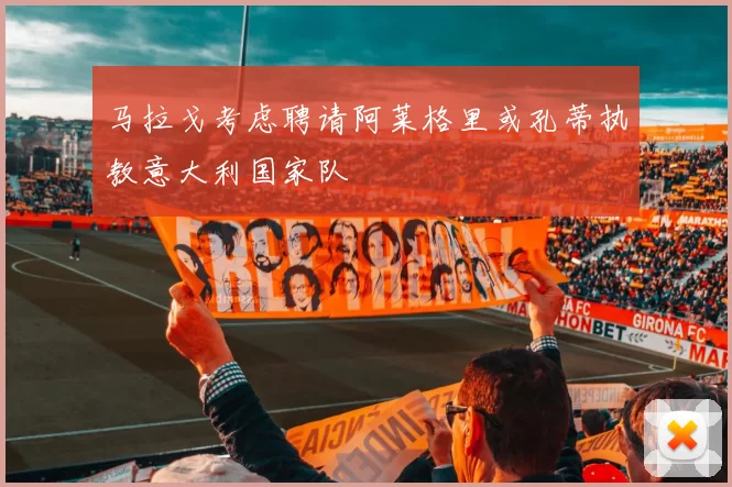 马拉戈考虑聘请阿莱格里或孔蒂执教意大利国家队