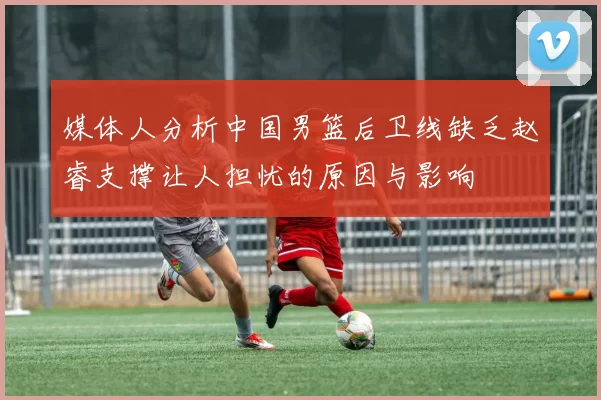 媒体人分析中国男篮后卫线缺乏赵睿支撑让人担忧的原因与影响