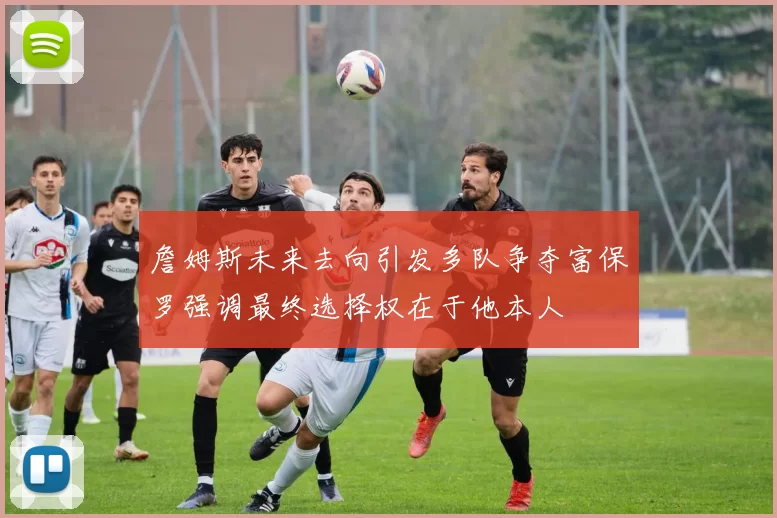詹姆斯未来去向引发多队争夺富保罗强调最终选择权在于他本人