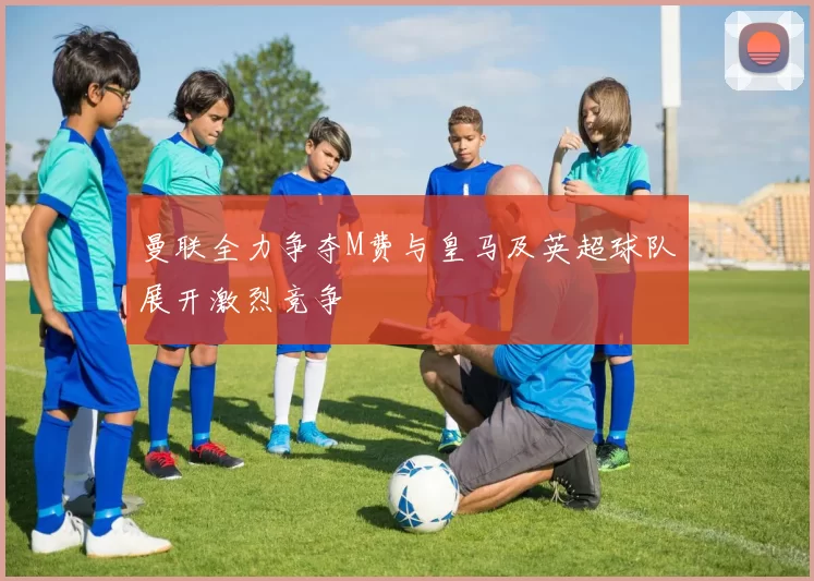曼联全力争夺M费与皇马及英超球队展开激烈竞争