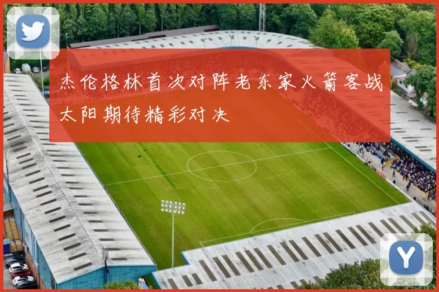 杰伦格林首次对阵老东家火箭客战太阳期待精彩对决
